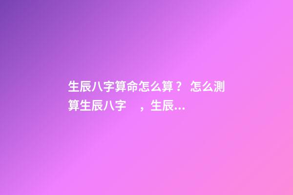 生辰八字算命怎么算？ 怎么測算生辰八字，生辰八字怎么算